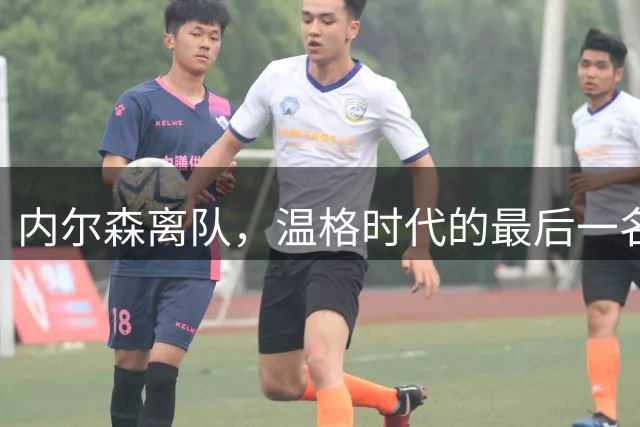 内尔森离队，温格时代的最后一名枪手也告别阿森纳