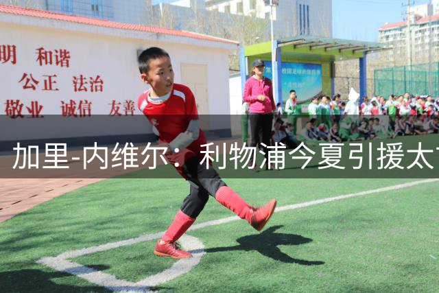 加里-内维尔：利物浦今夏引援太古怪，防线会丢很多球