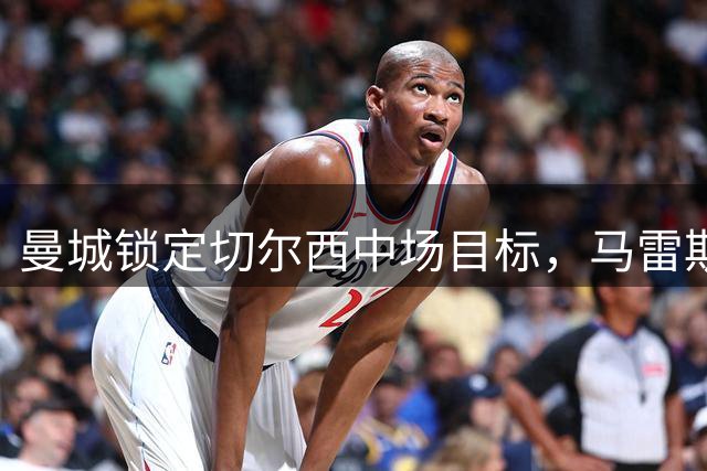 曼城锁定切尔西中场目标，马雷斯卡欲签旧将