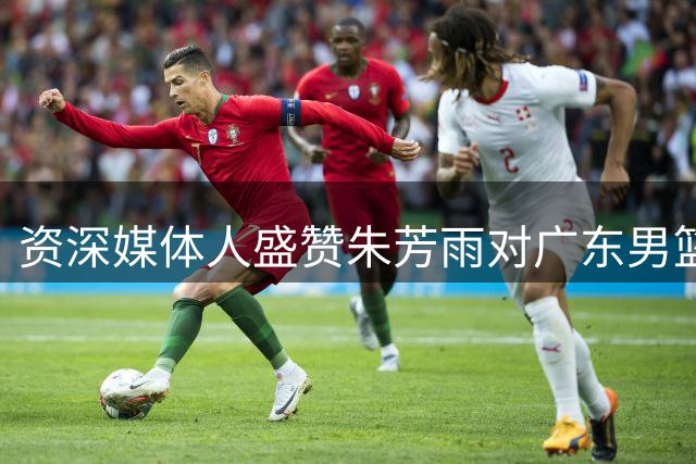 资深媒体人盛赞朱芳雨对广东男篮的双重贡献